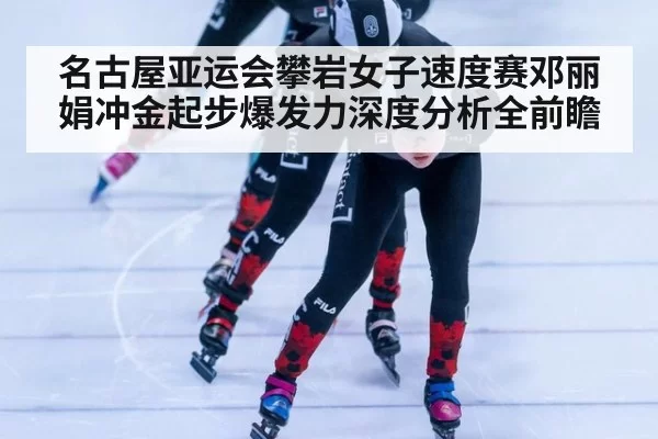名古屋亚运会攀岩女子速度赛邓丽娟冲金起步爆发力深度分析全前瞻